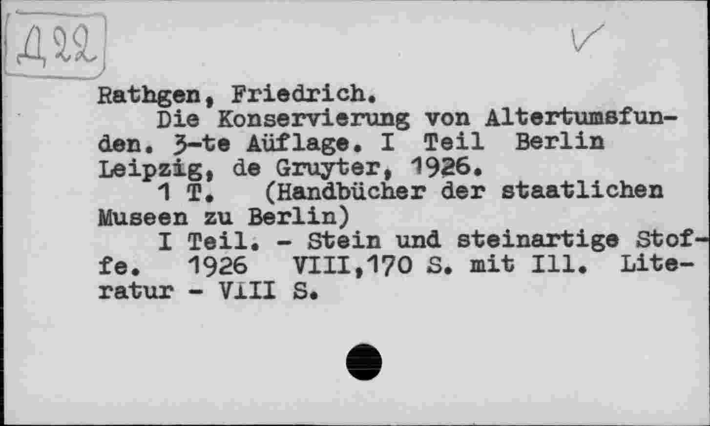 ﻿Rathgen, Friedrich.
Die Konservierung von Altertumsfun-den. З-te Auflage. I Teil Berlin Leipzig, de Gruyter, 1926.
1 T. (Handbücher der staatlichen Museen zu Berlin)
I Teil. - Stein und steinartige Stof fe. 1926 VIII,170 S. mit Ill. Literatur - VIII S.